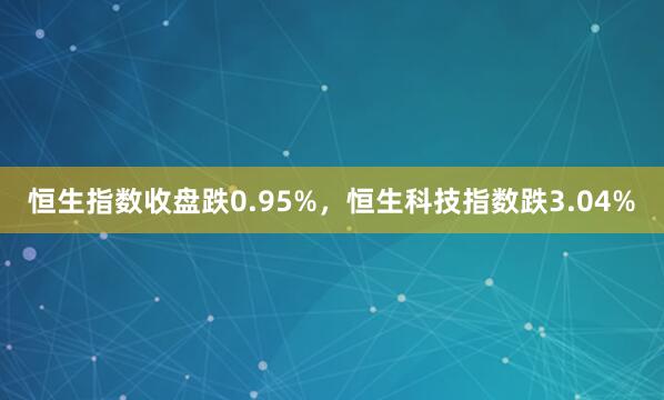 恒生指数收盘跌0.95%，恒生科技指数跌3.04%