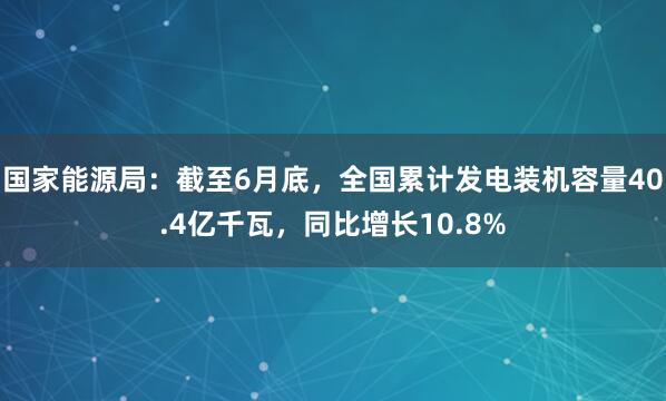 国家能源局：截至6月底，全国累计发电装机容量40.4亿千瓦，同比增长10.8%