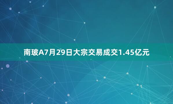 南玻A7月29日大宗交易成交1.45亿元