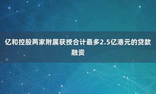 亿和控股两家附属获授合计最多2.5亿港元的贷款融资