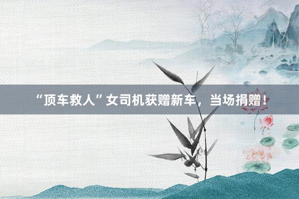 “顶车救人”女司机获赠新车，当场捐赠！