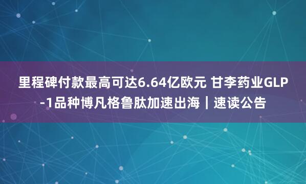 里程碑付款最高可达6.64亿欧元 甘李药业GLP-1品种博凡格鲁肽加速出海｜速读公告
