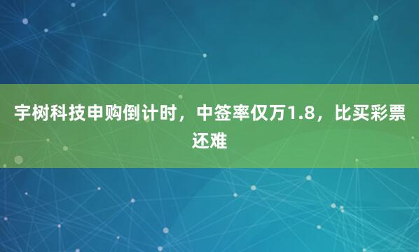 宇树科技申购倒计时，中签率仅万1.8，比买彩票还难