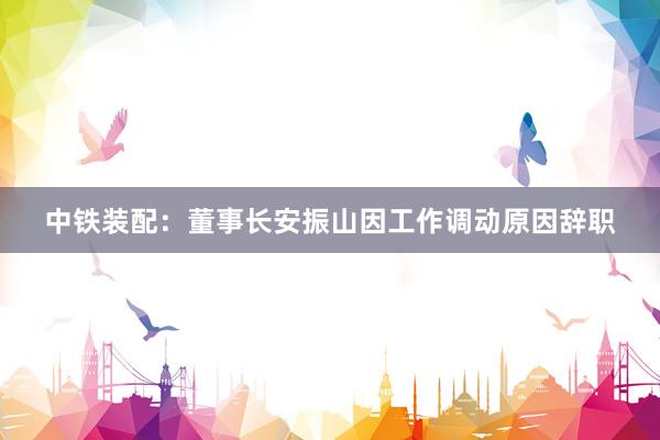 中铁装配：董事长安振山因工作调动原因辞职
