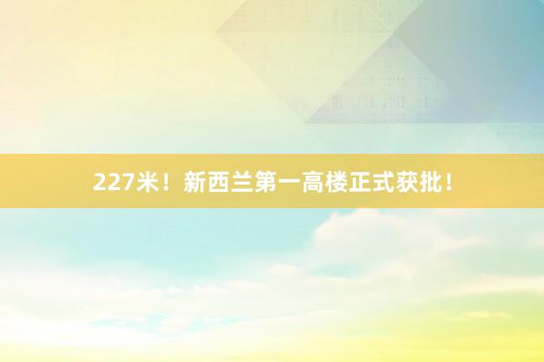 227米！新西兰第一高楼正式获批！
