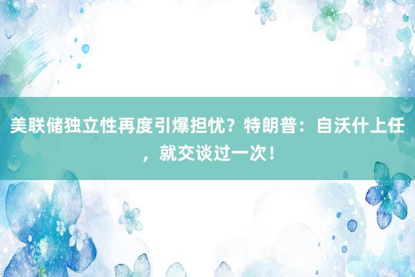 美联储独立性再度引爆担忧？特朗普：自沃什上任，就交谈过一次！