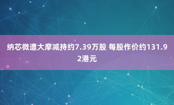 纳芯微遭大摩减持约7.39万股 每股作价约131.92港元