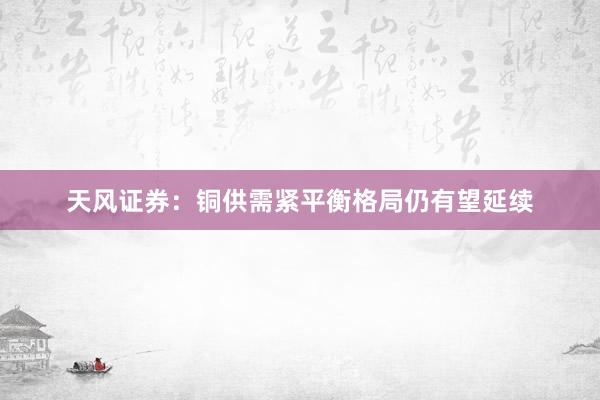 天风证券：铜供需紧平衡格局仍有望延续