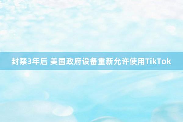 封禁3年后 美国政府设备重新允许使用TikTok