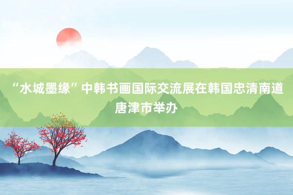 “水城墨缘”中韩书画国际交流展在韩国忠清南道唐津市举办