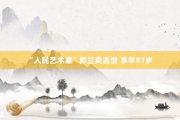 “人民艺术家”郭兰英逝世 享年97岁