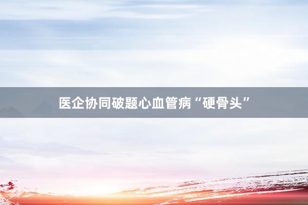 医企协同破题心血管病“硬骨头”