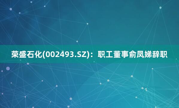 荣盛石化(002493.SZ)：职工董事俞凤娣辞职