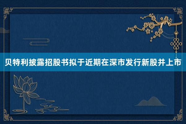 贝特利披露招股书拟于近期在深市发行新股并上市
