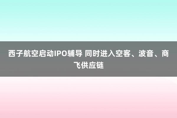 西子航空启动IPO辅导 同时进入空客、波音、商飞供应链