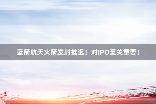 蓝箭航天火箭发射推迟！对IPO至关重要！