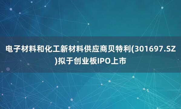 电子材料和化工新材料供应商贝特利(301697.SZ)拟于创业板IPO上市