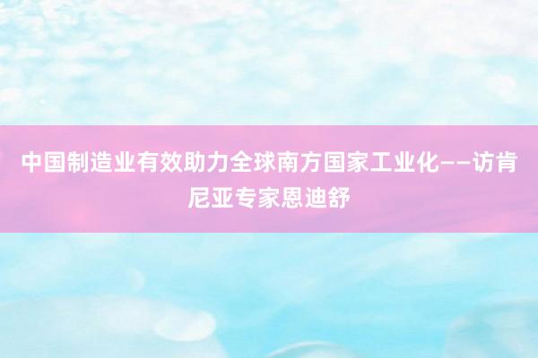中国制造业有效助力全球南方国家工业化——访肯尼亚专家恩迪舒