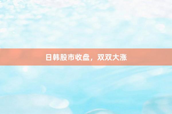 日韩股市收盘，双双大涨