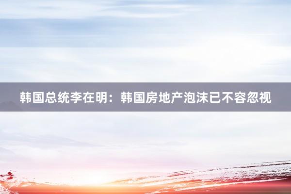 韩国总统李在明：韩国房地产泡沫已不容忽视