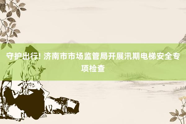 守护出行! 济南市市场监管局开展汛期电梯安全专项检查