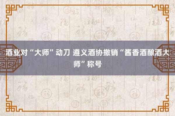 酒业对“大师”动刀 遵义酒协撤销“酱香酒酿酒大师”称号