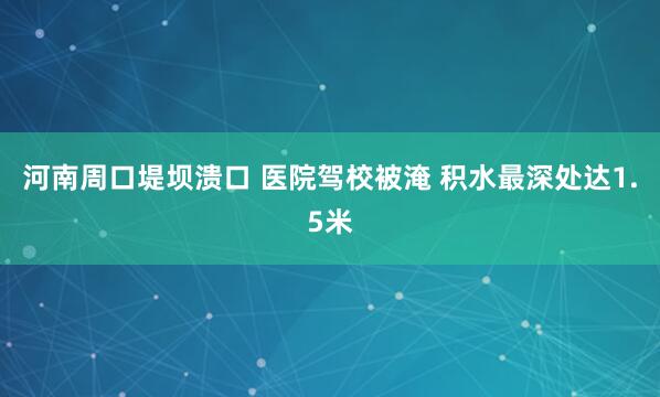 河南周口堤坝溃口 医院驾校被淹 积水最深处达1.5米
