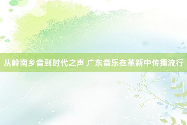 从岭南乡音到时代之声 广东音乐在革新中传播流行