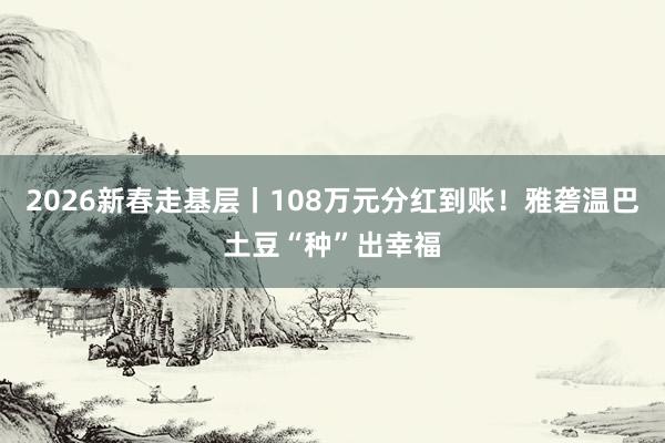 2026新春走基层丨108万元分红到账！雅砻温巴土豆“种”出幸福