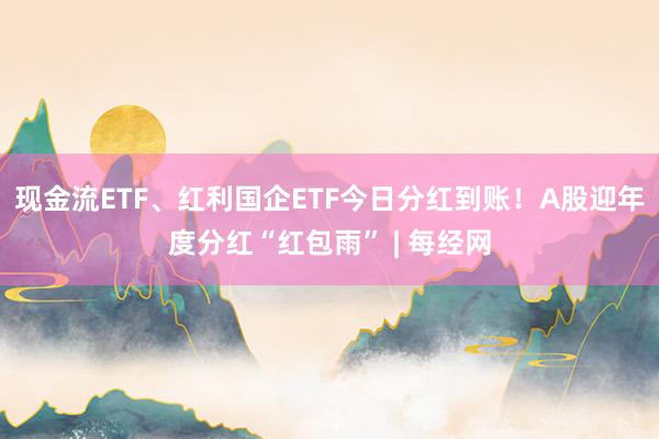 现金流ETF、红利国企ETF今日分红到账！A股迎年度分红“红包雨” | 每经网