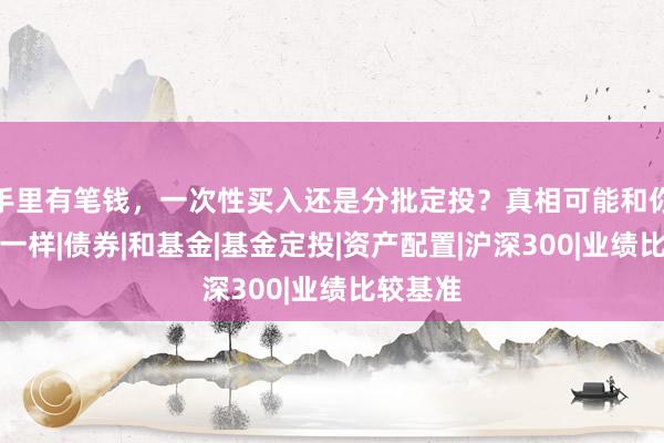 手里有笔钱，一次性买入还是分批定投？真相可能和你想的不一样|债券|和基金|基金定投|资产配置|沪深300|业绩比较基准