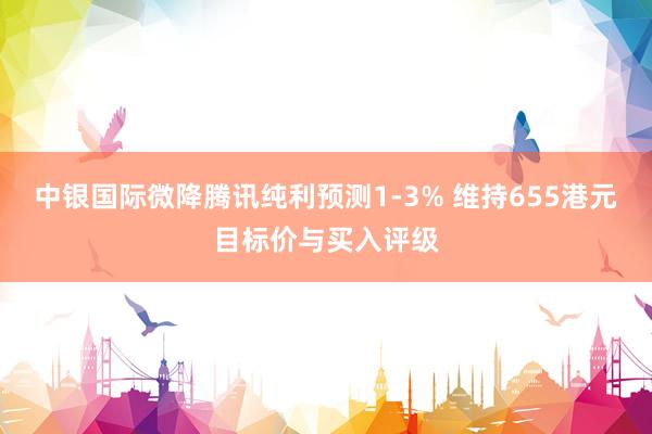 中银国际微降腾讯纯利预测1-3% 维持655港元目标价与买入评级