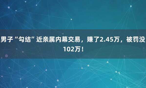 男子“勾结”近亲属内幕交易，赚了2.45万，被罚没102万！