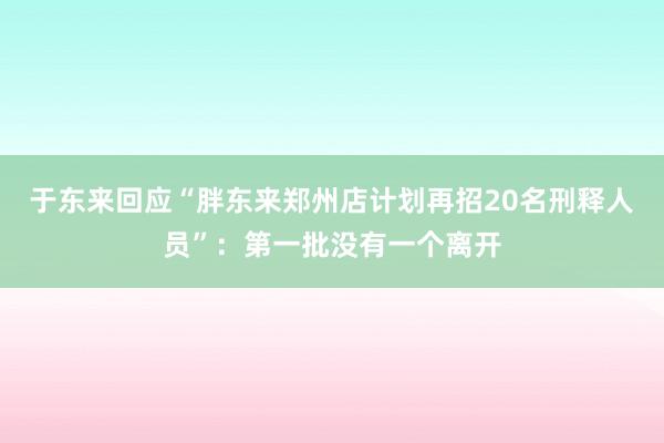 于东来回应“胖东来郑州店计划再招20名刑释人员”：第一批没有一个离开