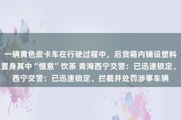 一辆黄色皮卡车在行驶过程中，后货箱内铺设塑料布并蓄满积水，数人置身其中“惬意”饮茶 青海西宁交警：已迅速锁定、拦截并处罚涉事车辆