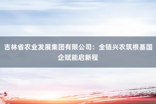吉林省农业发展集团有限公司：全链兴农筑根基国企赋能启新程