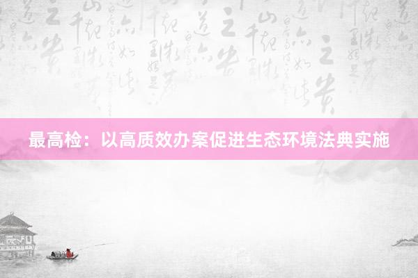 最高检：以高质效办案促进生态环境法典实施