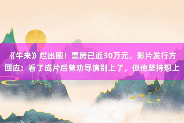 《牛来》烂出圈！票房已近30万元，影片发行方回应：看了成片后曾劝导演别上了，但他坚持想上