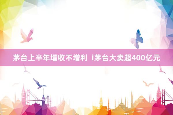 茅台上半年增收不增利  i茅台大卖超400亿元