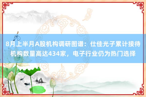 8月上半月A股机构调研图谱：仕佳光子累计接待机构数量高达434家，电子行业仍为热门选择