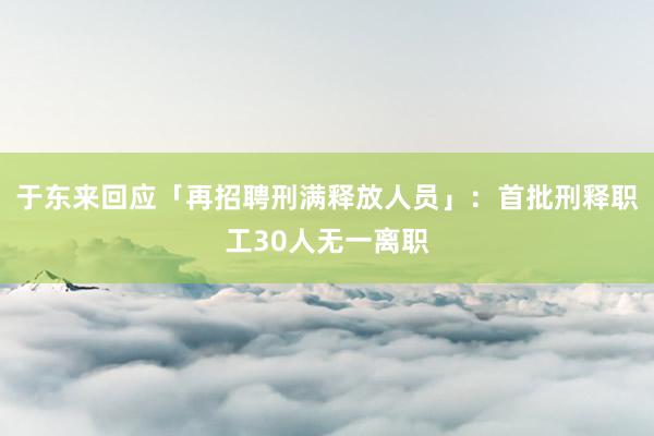 于东来回应「再招聘刑满释放人员」：首批刑释职工30人无一离职