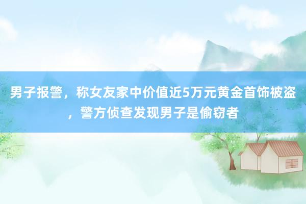 男子报警，称女友家中价值近5万元黄金首饰被盗，警方侦查发现男子是偷窃者