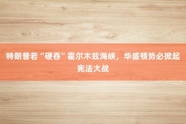 特朗普若“硬吞”霍尔木兹海峡，华盛顿势必掀起宪法大战