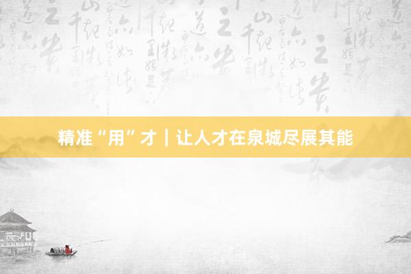 精准“用”才｜让人才在泉城尽展其能