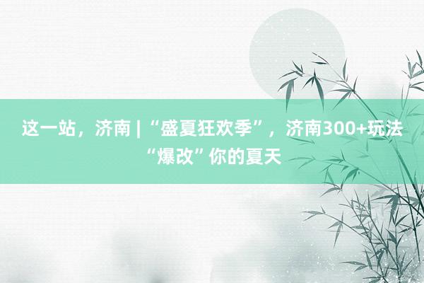 这一站，济南 | “盛夏狂欢季”，济南300+玩法“爆改”你的夏天