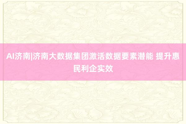 AI济南|济南大数据集团激活数据要素潜能 提升惠民利企实效