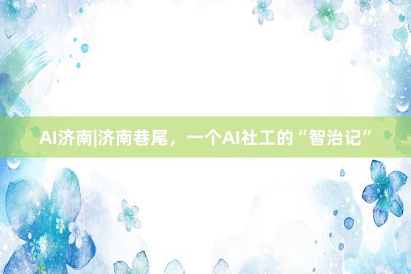 AI济南|济南巷尾，一个AI社工的“智治记”