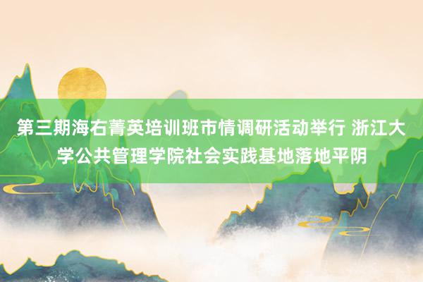 第三期海右菁英培训班市情调研活动举行 浙江大学公共管理学院社会实践基地落地平阴