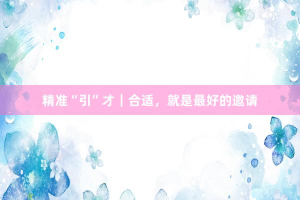 精准“引”才｜合适，就是最好的邀请