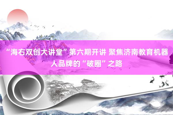 “海右双创大讲堂”第六期开讲 聚焦济南教育机器人品牌的“破圈”之路